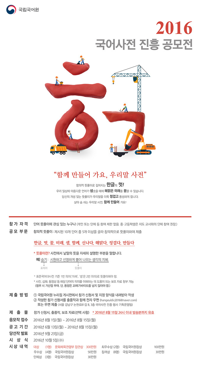2016 국어사전 진흥 공모전. 참가자격은 단어 뜻풀이에 관심 있는 누구나로 개인 또는 단체 등 참여 제한 없음. 중고등학생은 지도 교사와의 단체 참여 권장. 공모 부문은 창의적 뜻풀이로 한글, 멋, 꿈, 미래, 샘, 함께, 신나다 ,해맑다, 정겹다, 만들다라는 10개 단어 중 5개 이상을 골라 창의적으로 뜻풀이하여 제출. 제출방법은 국립국어원 누리집 게시판에서 참가 신청서 및 지정 양식을 내려받아 작성. 작성한 참가 신청서를 출품작과 함께 전자우편 또는 우편 제출. 제출물은 참가 신청서, 출품작, 보조자료. 응모작 접수는 2016년 8월 1일부터 2016년 8월 15일까지, 공고기간은 2016년 6월 13일부터 2016년 8월 15일까지. 당선작 발표는 2016년 9월 23일. 시상식은 2016년 10월 5일. 시상내역은 대상 1명 문화체육관광부 장관상 300만원, 최우수상 2명 국립국어원장상 100만원, 우수상 4명 국립국어원장상 50만원, 장려상 8명 국립국어원장상 30만원, 단체상 3명 국립국어원장상 30만원.