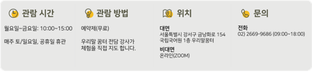 - 관람 시간: 월요일~금요일: 10:00~15:00, 매주 토/일요일, 공휴일 휴관, - 관람 방법: 예약제(무료), 우리말 꿈터 전담 강사가 체험을 직접 지도합니다. - 위치: 대면: 서울특별시 강서구 금낭화로 154 국립국어원 1층 우리말꿈터, 비대면: 온라인(ZOOM), 문의: 전화 02)2669-9686(09:00-18:00)