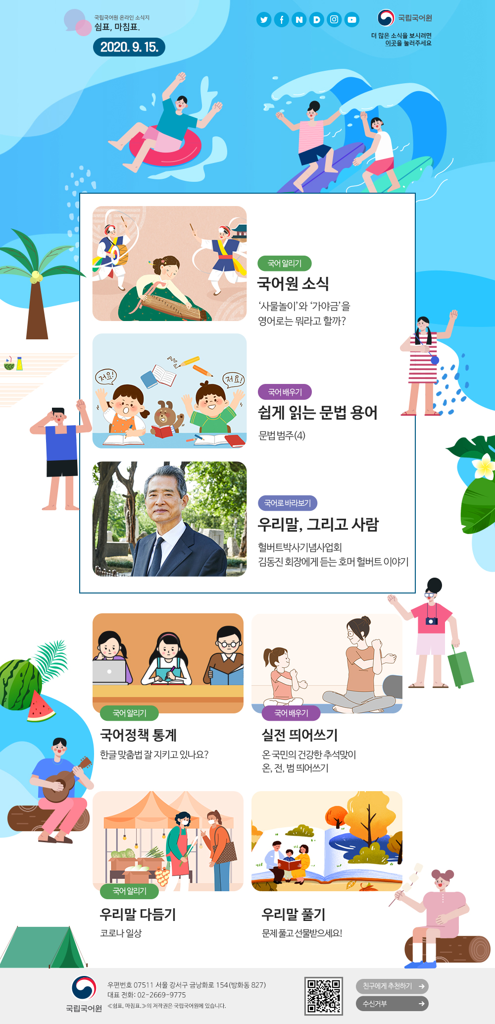 국립국어원 온라인 소식지 쉼표, 마침표. 2020.9.15. 트위터(아이콘), 페이스북(아이콘), 네이버(아이콘), 다음(아이콘), 인스타그램(아이콘), 유튜브(아이콘), 국립국어원(로고), 더 많은 소식을 보시려면 이곳(포스터)을 눌러주세요
국어 알리기_국어원 소식_'사물놀이'와 '가야금'을 영어로는 뭐라고 할까?
국어 배우기_쉽게 읽는 문법 용어_문법범주(4)
국어로 바라보기_우리말, 그리고 사람_헐버트박사기념사업회 김동진 회장에게 듣는 호머 헐버트 이야기
국어 알리기_국어정책 통계_한글 맞춤법 잘 지키고 있나요?
국어 배우기_실전 띄어쓰기_온 국민의 건강한 추석맞이 온, 전, 범 띄어쓰기
국어 알리기_우리말 다듬기_코로나 일상
우리말 풀기_문제 풀고 선물받으세요!
국립국어원(로고) 우편번호 07511 서울 강서구 금낭화로 154(방화동 827) 대표 전화: 02-2669-9775 《쉼표, 마침표.》의 저작권은 국립국어원에 있습니다. 큐아르코드, 친구에게 추천하기, 수신거부