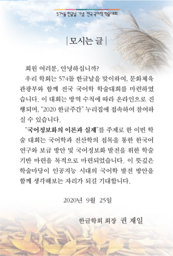 574돌 한글날 기념 전국 국어학 학술대회 모시는 글 회원 여러분, 안녕하십니까? 우리 학회는 574돌 한글날을 맞이하여, 문화체육관광부와 함께 전국 국어학 학술대회를 마련하였습니다. 이 대회는 방역 수칙에 따라 온라인으로 진행되며, 2020 한글주간 누리집에 접속하여 참여하실 수 있습니다. 국어정보화의 이론과 실제를 주제로 한 이번 학술 대회는 국어학과 전산학의 접목을 통한 한국어 연구와 보급 방안 및 국어정보화 발전을 위한 학술기반 마련을 목적으로 마련되었습니다. 이 뜻깊은 학술마당이 인공지는 시대의 국어학 발전 방안을 함께 생각해보는 자리가 되길 기대합니다. 2020년 9월 25일 한글학회 회장 권재일
