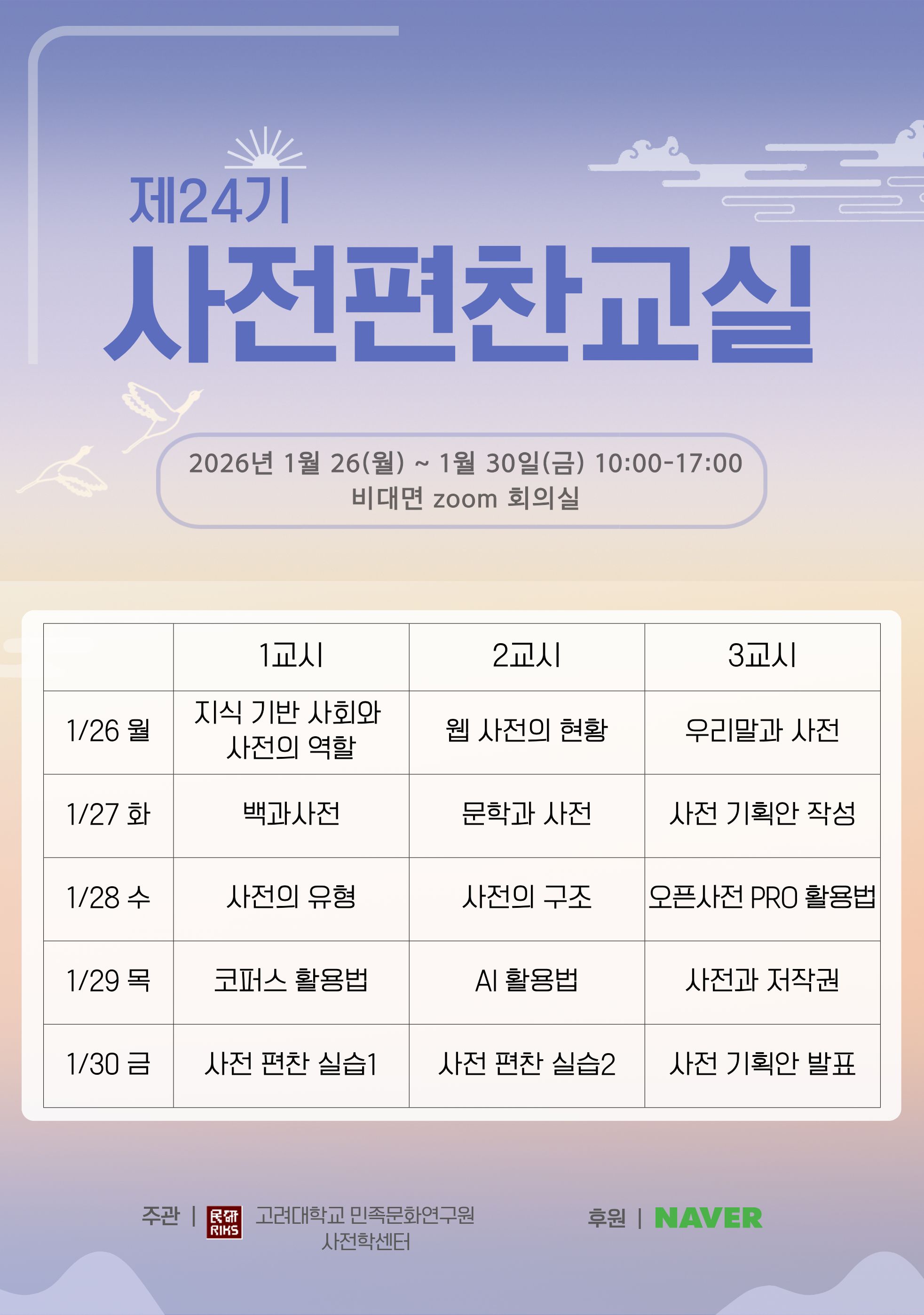 제24기 사전편찬교실 2026년 1월 26일(월)~1월 30일(금) 10:00-17:00 비대면 zoom 회의실 1/26 월 1교시 지식 기반 사회와 사전의 역할, 2교시 웹 사전의 현황, 3교시 우리말과 사전, 1/27 화 1교시 백과사전, 2교시 문학과 사전, 3교시 사전 기획안 작성, 1/28 수 1교시 사전의 유형, 2교시 사전의 구조, 3교시 오픈사전 PRO 활용볍, 1/29 목 1교시 코퍼스 활용법, 2교시 AI 활용법, 3교시 사전과 저작권, 1/30 금 1교시 사전 편찬 실습1, 2교시 사전 편찬 실습2, 3교시 사전 기획안 발표, 주관 고려대학교 민족문화연구원 사전학센터, 후원 NAVER